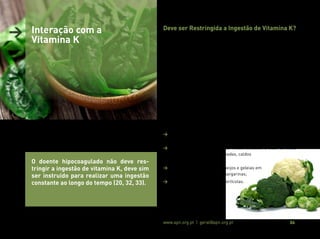 Associação Portuguesa de Nutrição www.apn.org.pt | geral@apn.org.pt 24
> Interação com a
Vitamina K
O doente hipocoagulado não deve res-
tringir a ingestão de vitamina K, deve sim
ser instruído para realizar uma ingestão
constante ao longo do tempo (20, 32, 33).
Deve ser Restringida a Ingestão de Vitamina K?
Dado os vários efeitos benéficos desta vitamina não está preconizada
a restrição da sua ingestão em doentes hipocoagulados com ACO
(20, 21, 23, 25).
Mais importante do que uma restrição na ingestão de vitamina K, é
assegurar o seu aporte constante ao longo do tempo, evitando gran-
des flutuações que possam comprometer a eficácia da hipocoagula-
ção (20, 21, 23, 25).
Assim, no doente hipocoagulado, deve ser estabelecida uma inges-
tão habitual deste micronutriente e definida a dose de ACO em fun-
ção dessa ingestão que, à posteriori, deverá ser mantida, prevenindo
oscilações no INR e evitando a necessidade de ajustes frequentes na
dose de ACO (20, 32).
Além da manutenção da ingestão diária de vitamina K, recomenda-se:
> Utilizar a menor quantidade possível de gordura na confeção dos
alimentos;
> Evitar o consumo de produtos industrializados à base de óleos
(molhos, sopas pré-confecionadas, caldos
concentrados, entre outros);
> Utilizar preferencialmente queijos e geleias em
detrimento de manteigas e margarinas;
> Remover a casca da fruta e hortícolas.
 