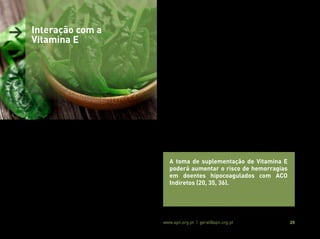 Associação Portuguesa de Nutrição www.apn.org.pt | geral@apn.org.pt 25
> Interação com a
Vitamina E
A toma de suplementação de Vitamina E
poderá aumentar o risco de hemorragias
em doentes hipocoagulados com ACO
Indiretos (20, 35, 36).
A vitamina E é uma vitamina lipossolúvel com um efeito anticoagu-
lante, podendo interferir com a atividade da Vitamina K e dos ACO
Indiretos (35,35).
Alguns estudos sugerem que uma ingestão de vitamina E, sob a for-
ma de suplementação (> 1,000 UI), antagoniza o efeito da vitamina
K, inibindo de forma eficaz a ativação dos fatores de coagulação de-
pendentes desta. Adicionalmente, em doentes hipocoagulados com
ACO Indiretos, a suplementação com vitamina E poderá potenciar o
efeito anticoagulante destes, aumentando o risco de hemorragias
(35, 36).
 