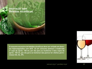 Associação Portuguesa de Nutrição www.apn.org.pt | geral@apn.org.pt 27
> Interação com
Bebidas Alcoólicas
O consumo excessivo de bebidas alcoólicas deve ser evitado em doen-
tes hipocoagulados com ACO. Já um consumo pontual e moderado
(1 copo de apróx. 150 mL por dia para as mulheres e dois copos de
apróx. 150 mL por dia para os homens) não parece ter efeitos perni-
ciosos (32, 36, 39).
O consumo agudo e excessivo de bebidas alcoólicas inibe o meta-
bolismo dos ACO Indiretos, aumentando o seu efeito anticoagulante
e, consequentemente, o risco de hemorragias, refletindo-se num
aumento do INR (32, 39).
Por outro lado, o consumo crónico e excessivo de bebidas alcoólicas
potencia o metabolismo dos ACO Indiretos, devido a uma sobrees-
timulação das enzimas do citocromo P450, contribuindo para uma
redução do efeito anticoagulante e aumento do risco de tromboem-
bolismo, traduzindo-se numa diminuição do INR (32, 39).
 