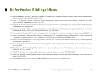 Associação Portuguesa de Nutrição www.apn.org.pt | geral@apn.org.pt 31
(29) Holbrook AM, Pereira JA, Labiris R, McDonald H, Douketis JD, Crowther M, et al. Systematic overview of warfarin and its drug and food interactions.
Archives of internal medicine. 2005;165(10):1095-106.
(30) Violi F, Lip GY, Pignatelli P, Pastori D. Interaction Between Dietary Vitamin K Intake and Anticoagulation by Vitamin K Antagonists: Is It Really
True?: A Systematic Review. Medicine. 2016;95(10):e2895.
(31) Rombouts EK, Rosendaal FR, van der Meer FJ. Influence of dietary vitamin K intake on subtherapeutic oral anticoagulant therapy. British journal
of haematology. 2010;149(4):598-605.
(32) Kampouraki E, Kamali F. Dietary implications for patients receiving long-term oral anticoagulation therapy for treatment and prevention of
thromboembolic disease. Expert review of clinical pharmacology. 2017;10(8):789-97.
(33) Holmes MV, Hunt BJ, Shearer MJ. The role of dietary vitamin K in the management of oral vitamin K antagonists. Blood reviews. 2012;26(1):1-14.
(34) Pastori D, Carnevale R, Cangemi R, Saliola M, Nocella C, Bartimoccia S, et al. Vitamin E serum levels and bleeding risk in patients receiving oral
anticoagulant therapy: a retrospective cohort study. Journal of the American Heart Association. 2013;2(6):e000364.
(35) National Institutes of Health Clinical Center Drug-Nutrient Interaction Task Force. Important information to know when you are taking: Warfarin
(Coumadin) and Vitamin K 2011.
(36) Harris JE. Interaction of dietary factors with oral anticoagulants: review and applications. Journal of the American Dietetic Association.
1995;95(5):580-4.
(37) Phang M, Lazarus S, Wood LG, Garg M. Diet and thrombosis risk: nutrients for prevention of thrombotic disease. Seminars in thrombosis and
hemostasis. 2011;37(3):199-208.
(38) White PJ. Patient factors that influence warfarin dose response. Journal of pharmacy practice. 2010;23(3):194-204.
(39) Nutescu EA, Shapiro NL, Ibrahim S, West P. Warfarin and its interactions with foods, herbs and other dietary supplements. Expert opinion on drug
safety. 2006;5(3):433-51.
(40) Sigma Pharmaceuticals. Dietary guidelines and drug-herb interactions for people taking Warfarin. 2005.
8 Referências Bibliográficas
 