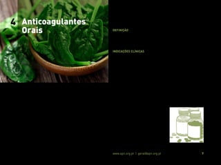 Associação Portuguesa de Nutrição www.apn.org.pt | geral@apn.org.pt 7
Situações graves de trombofilia e/ou de risco trombótico requerem
terapia com anticoagulantes orais (ACO) (10).
Definição
Os ACO são fármacos que limitam o processo de coagulação san-
guínea reduzindo, desta forma, a formação de coágulos nas veias e
artérias (11).
Indicações clínicas
De um modo global, a terapêutica anticoagulante oral é utilizada na
prevenção secundária de fenómenos tromboembólicos em indiví-
duos com patologia cardiovascular (p.ex. fibrilação atrial não valvu-
lar) e/ou que possuam predisposição para a formação de trombos
(10,11).
O tipo de ACO, dose e duração da terapêutica instituída varia de indi-
víduo para indivíduo em função da extensão do deficit anticoagulan-
te, circunstâncias do coágulo e sua eventual conjugação com outros
fatores de risco, após uma avaliação clínica individualizada (5).
4 Anticoagulantes
Orais
 