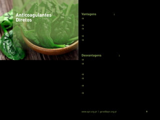 Associação Portuguesa de Nutrição www.apn.org.pt | geral@apn.org.pt 9
Vantagens (11, 12, 13, 14):
> Farmacocinética e farmacodinâmica mais previsível, permitindo
o uso de doses fixas;
> Baixas interações medicamento-alimento;
> Respostas terapêuticas com início de ação rápido (30 min a 4
horas);
> Tempo de semivida relativamente curto;
> Ausência, na maioria dos casos, da necessidade de monitori-
zação laboratorial regular do estado de coagulação (exceto em
contexto de patologia renal e/ou hepática).
Desvantagens (11, 12, 13, 14):
> Biodisponibilidade muito variável entre fármacos;
> O tempo de semivida curto, poderá ser uma desvantagem na
medida em que um atraso na toma do fármaco poderá elevar o
risco de formação de coágulos;
> Atualmente não possuem um “antídoto”;
> Inexistência atual de testes padronizados para a sua monitoriza-
ção, especialmente em doentes hepáticos e/ou renais;
> Baixa experiência clínica na sua utilização dado a sua introdução
recente;
> Alto custo.
> Anticoagulantes
Diretos
 