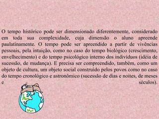 O tempo histórico pode ser dimensionado diferentemente, considerado em toda sua complexidade, cuja dimensão o aluno apreende paulatinamente. O tempo pode ser apreendido a partir de vivências pessoais, pela intuição, como no caso do tempo biológico (crescimento, envelhecimento) e do tempo psicológico interno dos indivíduos (idéia de sucessão, de mudança). E precisa ser compreendido, também, como um objeto de cultura, um objeto social construído pelos povos como no caso do tempo cronológico e astronômico (sucessão de dias e noites, de meses e séculos). 