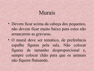 Murais Devem ficar acima da cabeça dos pequenos, não devem ficar muito baixo para estes não arrancarem as gravuras. O mural deve ser temático, de preferência espalhe figuras pela sala. Não colocar figuras de tamanho desproporcional e, sempre colocar chão para que os animais não fiquem flutuando. 