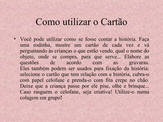 Como utilizar o Cartão Você pode utilizar como se fosse contar a história. Faça uma rodinha, mostre um cartão de cada vez e vá perguntando às crianças o que estão vendo, qual o nome do objeto, onde se compra, para que serve... Elabore as questões de acordo com as gravuras. Eles também podem ser usados para fixação da história: selecione o cartão que tem relação com a história, cubra-o com papel celofane e prenda-o com fita crepe no chão. Deixe que a criança passe por ele pise, olhe e brinque... Caso rasguem o celofane, seja criativa! Utilize-o numa colagem em grupo !  