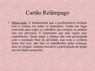 Cartão Relâmpago Observação:  É fundamental que a professora(or) brinque com a criança em todos os momentos. Tenha um lugar reservado para expor os trabalhos das crianças na própria sala (ou próximo). É importante que elas vejam suas experiências. Nessa etapa a criança não está preocupada com o resultado final da atividade, mas com a vivência delas. Por isso, não faça os trabalhinhos pelas crianças, nem os critique: somente incentive a participação do grupo nas atividades propostas. 