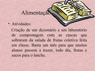 Alimentação e Infância Atividades: Criação de um dicionário e um laboratório de compostagem com as cascas que sobraram da salada de frutas coletiva feita em classe. Basta um mês para que muitos alunos passem a trazer, todo dia, frutas e sucos para o lanche. 