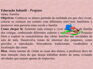 Educação Infantil – Projetos  TEMA : Família Objetivos : Conhecer os alunos partindo da realidade em que eles vivem, colocar as crianças em contato com diferentes estruturas familiares e promover uma parceria entre escola e família Como chegar lá : Estimule cada criança a viver o dia-a-dia da família dos colegas, conhecendo diferentes culturas e modos de vida. Pesquise fotos e explore as características das várias famílias nas atividades de sala de aula. Desenvolva temas de interesse dos pequenos, como gravidez e reprodução, brincadeiras tradicionais, vocabulário e localização das casas Dica : Antes mesmo de visitar as casas dos alunos, o professor deve ter uma intenção clara do que deseja trabalhar dentro do tema, evitando atividades que surjam apenas do improviso. 
