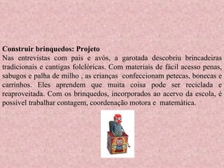 Construir brinquedos: Projeto Nas entrevistas com pais e avós, a garotada descobriu brincadeiras tradicionais e cantigas folclóricas. Com materiais de fácil acesso penas, sabugos e palha de milho , as crianças  confeccionam petecas, bonecas e carrinhos. Eles aprendem que muita coisa pode ser reciclada e reaproveitada. Com os brinquedos, incorporados ao acervo da escola, é possível trabalhar contagem, coordenação motora e  matemática. 