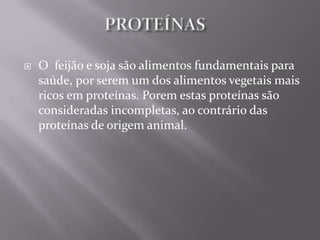    O feijão e soja são alimentos fundamentais para
    saúde, por serem um dos alimentos vegetais mais
    ricos em proteínas. Porem estas proteínas são
    consideradas incompletas, ao contrário das
    proteínas de origem animal.
 