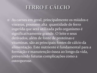    As carnes em geral, principalmente os miúdos e
    vísceras, possuem alta quantidade de ferro
    ingerida que será utilizada pelo organismo é
    significativamente grande. O leite e seus
    derivados, além de fonte de proteínas e
    vitaminas, são as principais fontes de cálcio da
    alimentação. Este nutriente é fundamental para a
    formação e manutenção óssea ao longo da vida,
    prevenindo futuras complicações como a
    osteoporose.
 