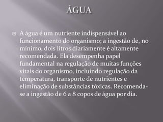   A água é um nutriente indispensável ao
    funcionamento do organismo; a ingestão de, no
    mínimo, dois litros diariamente é altamente
    recomendada. Ela desempenha papel
    fundamental na regulação de muitas funções
    vitais do organismo, incluindo regulação da
    temperatura, transporte de nutrientes e
    eliminação de substâncias tóxicas. Recomenda-
    se a ingestão de 6 a 8 copos de água por dia.
 