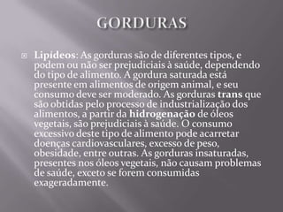   Lipídeos: As gorduras são de diferentes tipos, e
    podem ou não ser prejudiciais à saúde, dependendo
    do tipo de alimento. A gordura saturada está
    presente em alimentos de origem animal, e seu
    consumo deve ser moderado. As gorduras trans que
    são obtidas pelo processo de industrialização dos
    alimentos, a partir da hidrogenação de óleos
    vegetais, são prejudiciais à saúde. O consumo
    excessivo deste tipo de alimento pode acarretar
    doenças cardiovasculares, excesso de peso,
    obesidade, entre outras. As gorduras insaturadas,
    presentes nos óleos vegetais, não causam problemas
    de saúde, exceto se forem consumidas
    exageradamente.
 