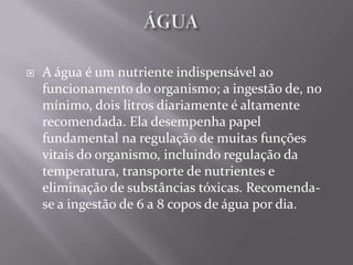    A água é um nutriente indispensável ao
    funcionamento do organismo; a ingestão de, no
    mínimo, dois litros diariamente é altamente
    recomendada. Ela desempenha papel
    fundamental na regulação de muitas funções
    vitais do organismo, incluindo regulação da
    temperatura, transporte de nutrientes e
    eliminação de substâncias tóxicas. Recomenda-
    se a ingestão de 6 a 8 copos de água por dia.
 