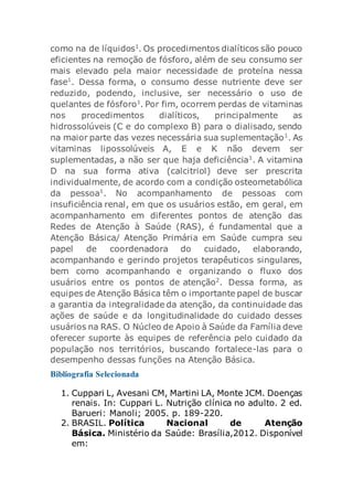 como na de líquidos1
. Os procedimentos dialíticos são pouco
eficientes na remoção de fósforo, além de seu consumo ser
mais elevado pela maior necessidade de proteína nessa
fase1
. Dessa forma, o consumo desse nutriente deve ser
reduzido, podendo, inclusive, ser necessário o uso de
quelantes de fósforo1
. Por fim, ocorrem perdas de vitaminas
nos procedimentos dialíticos, principalmente as
hidrossolúveis (C e do complexo B) para o dialisado, sendo
na maior parte das vezes necessária sua suplementação1
. As
vitaminas lipossolúveis A, E e K não devem ser
suplementadas, a não ser que haja deficiência1
. A vitamina
D na sua forma ativa (calcitriol) deve ser prescrita
individualmente, de acordo com a condição osteometabólica
da pessoa1
. No acompanhamento de pessoas com
insuficiência renal, em que os usuários estão, em geral, em
acompanhamento em diferentes pontos de atenção das
Redes de Atenção à Saúde (RAS), é fundamental que a
Atenção Básica/ Atenção Primária em Saúde cumpra seu
papel de coordenadora do cuidado, elaborando,
acompanhando e gerindo projetos terapêuticos singulares,
bem como acompanhando e organizando o fluxo dos
usuários entre os pontos de atenção2
. Dessa forma, as
equipes de Atenção Básica têm o importante papel de buscar
a garantia da integralidade da atenção, da continuidade das
ações de saúde e da longitudinalidade do cuidado desses
usuários na RAS. O Núcleo de Apoio à Saúde da Família deve
oferecer suporte às equipes de referência pelo cuidado da
população nos territórios, buscando fortalece-las para o
desempenho dessas funções na Atenção Básica.
Bibliografia Selecionada
1. Cuppari L, Avesani CM, Martini LA, Monte JCM. Doenças
renais. In: Cuppari L. Nutrição clínica no adulto. 2 ed.
Barueri: Manoli; 2005. p. 189-220.
2. BRASIL. Política Nacional de Atenção
Básica. Ministério da Saúde: Brasília,2012. Disponível
em:
 