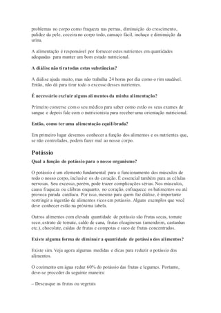 problemas no corpo como fraqueza nas pernas, diminuição do crescimento,
palidez da pele, coceirano corpo todo, cansaço fácil, inchaço e diminuição da
urina.
A alimentação é responsável por fornecer estes nutrientes em quantidades
adequadas para manter um bom estado nutricional.
A diálise não tiratodas estas substâncias?
A diálise ajuda muito, mas não trabalha 24 horas por dia como o rim saudável.
Então, não dá para tirar todo o excesso desses nutrientes.
É necessário excluir alguns alimentos da minha alimentação?
Primeiro converse com o seu médico para saber como estão os seus exames de
sangue e depois fale com o nutricionista para receber uma orientação nutricional.
Então, como ter uma alimentação equilibrada?
Em primeiro lugar devemos conhecer a função dos alimentos e os nutrientes que,
se não controlados, podem fazer mal ao nosso corpo.
Potássio
Qual a função do potássio para o nosso organismo?
O potássio é um elemento fundamental para o funcionamento dos músculos de
todo o nosso corpo, inclusive os do coração. É essencial também para as células
nervosas. Seu excesso, porém, pode trazer complicações sérias. Nos músculos,
causa fraqueza ou cãibras enquanto, no coração, enfraquece os batimentos ou até
provoca parada cardíaca. Por isso, mesmo para quem faz diálise, é importante
restringir a ingestão de alimentos ricos em potássio. Alguns exemplos que você
deve conhecer estão na próxima tabela.
Outros alimentos com elevada quantidade de potássio são frutas secas, tomate
seco, extrato de tomate, caldo de cana, frutas oleaginosas (amendoim, castanhas
etc.), chocolate, caldas de frutas e compotas e suco de frutas concentrados.
Existe alguma forma de diminuir a quantidade de potássio dos alimentos?
Existe sim. Veja agora algumas medidas e dicas para reduzir o potássio dos
alimentos.
O cozimento em água reduz 60% do potássio das frutas e legumes. Portanto,
deve-se proceder da seguinte maneira:
– Descasque as frutas ou vegetais
 