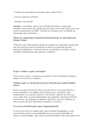 – Coloque em uma panela com bastante água e deixar ferver
– Escorra a água do cozimento
– Refogue como desejar
Atenção: A carambola, além de seu conteúdo de potássio, contém uma
substância tóxica ainda não identificada, que pode causar desde soluços até coma
e morte em pacientes com DRC. Portanto, esse alimento deve ser abolido da
alimentação desses pacientes.
Tabela de composição de alimentos do Departamento de Agricultura dos
Estados Unidos.
*Alimentos que estão marcados podem ser retirados da alimentação de pacientes
que necessitem de controle da ingestão de fósforo sem que haja prejuízo
nutricional significativo. Os demais devem ser reduzidos com calma e nunca
excluídos, principalmente para pacientes em diálise.
O que é o fósforo e qual é sua função?
Assim como o cálcio, o fósforo é um mineral e os dois tem função de ajudar a
manter os ossos fortes e saudáveis.
O fósforo pode ser encontrado em vários alimentos que contêm também
cálcio?
Como seu corpo necessita de cálcio, mas não pode ter excesso de fósforo, é
preciso equilibrar com cuidado a dieta. Muitas vezes, não podem faltar
medicamentos. É o caso da vitamina D. Ela facilita o depósito de cálcio nos
ossos. Além disso, existem medicamentos que impedem a absorção de fósforo
nos intestinos, são chamados de quelantes de fósforo, são eles: carbonato de
cálcio, acetato de cálcio, hidróxido de alumínio e sevelamer.
E o excesso de fósforo pode causar algum problema?
O excesso de fósforo no sangue pode causar sintomas desagradáveis como
coceiraintensa, dores ósseas, fragilidade dos ossos com possibilidades de
fraturas ou deformidades. Altos níveis de fósforo também estão relacionados com
 