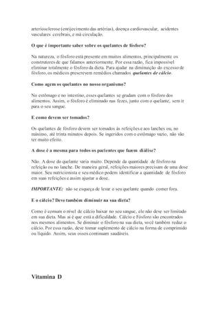 arteriosclerose (enrijecimento das artérias), doença cardiovascular, acidentes
vasculares cerebrais, e má circulação.
O que é importante saber sobre os quelantes de fósforo?
Na natureza, o fósforo está presente em muitos alimentos, principalmente os
construtores de que falamos anteriormente. Por essa razão, fica impossível
eliminar totalmente o fósforo da dieta. Para ajudar na diminuição do excesso de
fósforo, os médicos prescrevem remédios chamados quelantes de cálcio.
Como agem os quelantes no nosso organismo?
No estômago e no intestino, esses quelantes se grudam com o fósforo dos
alimentos. Assim, o fósforo é eliminado nas fezes, junto com o quelante, sem ir
para o seu sangue.
E como devem ser tomados?
Os quelantes de fósforo devem ser tomados às refeições e aos lanches ou, no
máximo, até trinta minutos depois. Se ingeridos com o estômago vazio, não vão
ter muito efeito.
A dose é a mesma para todos os pacientes que fazem diálise?
Não. A dose do quelante varia muito. Depende da quantidade de fósforo na
refeição ou no lanche. De maneira geral, refeições maiores precisam de uma dose
maior. Seu nutricionista e seu médico podem identificar a quantidade de fósforo
em suas refeições e assim ajustar a dose.
IMPORTANTE: não se esqueça de levar o seu quelante quando comer fora.
E o cálcio? Deve também diminuir na sua dieta?
Como é comum o nível de cálcio baixar no seu sangue, ele não deve ser limitado
em sua dieta. Mas ai é que está a dificuldade. Cálcio e Fósforo são encontrados
nos mesmos alimentos. Se diminuir o fósforo na sua dieta, você também reduz o
cálcio. Por essa razão, deve tomar suplemento de cálcio na forma de comprimido
ou líquido. Assim, seus ossos continuam saudáveis.
Vitamina D
 