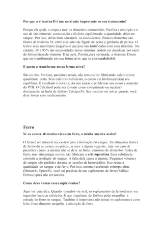 Por que a vitamina D é um nutriente importante no seu tratamento?
Porque ela ajuda o corpo a usar os alimentos consumidos. Facilita a absorção e o
uso de sais minerais como cálcio e fósforo, equilibrando a quantidade deles no
sangue. Por isso, deixa mais saudáveis os ossos dentes. Poucos alimentos são
fontes de vitamina D, entre eles: óleo de fígado de peixe e gorduras de peixes. O
leite e seus substitutos (iogurtes e queijos) são fortificados com essa vitamina. No
entanto, 90 a 95% das necessidades dessa vitamina podem ser atendidas por meio
da fotossíntese de vitamina D na pele. Porém, para ser usada, a vitamina D tem
que ser transformada em sua forma ativa que se chamacalcitriol.
E quem a transforma nessa forma ativa?
São os rins. Por isso, pacientes renais, não tem os rins fabricando calcitriol em
quantidade certa. Sem calcitriol suficiente, o cálcio e o fósforo perdem seu
equilíbrio. O resultado é coceira, dor nas juntas e problemas nos ossos e aumento
do PTH. O Calcitriol pode ser tomado como comprimido ou injetável
diretamente na linha de diálise (Calcijex®). Seu médico vai avisar quando você
deve tomar esse medicamento.
Ferro
Se eu comer alimentos ricos em ferro, a minha anemia acaba?
O ferro é um mineral necessário para a formação do sangue. Os alimentos fontes
de ferro são as carnes, os peixes, as aves e alguns vegetais, mas, no caso de
pacientes renais, a anemia não se deve ao baixo consumo de alimentos fontes de
ferro, mas sim porque os rins não fabricam a eritropoietina. Essa substância
estimula a produção do sangue. A falta dela causa a anemia. Pequenos volumes
de sangue são perdidos durante as sessões de hemodiálise. Isso reduz a
quantidade de sangue e de ferro. Por isso, mesmo recebendo eritropoietina
(Hemax®, Eprex®), você vai precisar de um suplemento de ferro (Sulfato
Ferroso) para não ter anemia.
Como devo tomar esses suplementos?
Aqui vai uma dica. Quando tomados via oral, os suplementos de ferro devem ser
ingeridos entre as refeições. É que o quelante de fósforo pode atrapalhar a
entrada do ferro no sangue. Também é importante não tomar os suplementos com
leite. Esse alimento atrapalha a absorção do ferro.
 