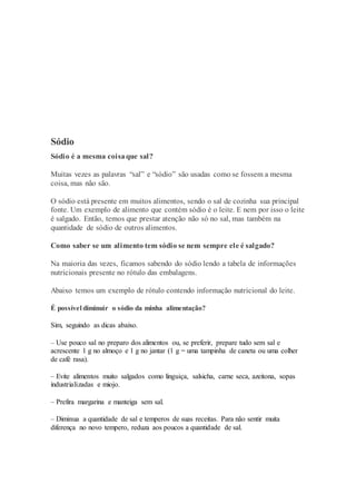 Sódio
Sódio é a mesma coisaque sal?
Muitas vezes as palavras “sal” e “sódio” são usadas como se fossem a mesma
coisa, mas não são.
O sódio está presente em muitos alimentos, sendo o sal de cozinha sua principal
fonte. Um exemplo de alimento que contém sódio é o leite. E nem por isso o leite
é salgado. Então, temos que prestar atenção não só no sal, mas também na
quantidade de sódio de outros alimentos.
Como saber se um alimento tem sódio se nem sempre ele é salgado?
Na maioria das vezes, ficamos sabendo do sódio lendo a tabela de informações
nutricionais presente no rótulo das embalagens.
Abaixo temos um exemplo de rótulo contendo informação nutricional do leite.
É possível diminuir o sódio da minha alimentação?
Sim, seguindo as dicas abaixo.
– Use pouco sal no preparo dos alimentos ou, se preferir, prepare tudo sem sal e
acrescente 1 g no almoço e 1 g no jantar (1 g = uma tampinha de caneta ou uma colher
de café rasa).
– Evite alimentos muito salgados como linguiça, salsicha, carne seca, azeitona, sopas
industrializadas e miojo.
– Prefira margarina e manteiga sem sal.
– Diminua a quantidade de sal e temperos de suas receitas. Para não sentir muita
diferença no novo tempero, reduza aos poucos a quantidade de sal.
 