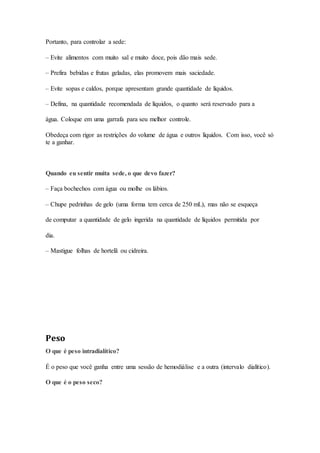 Portanto, para controlar a sede:
– Evite alimentos com muito sal e muito doce, pois dão mais sede.
– Prefira bebidas e frutas geladas, elas promovem mais saciedade.
– Evite sopas e caldos, porque apresentam grande quantidade de líquidos.
– Defina, na quantidade recomendada de líquidos, o quanto será reservado para a
água. Coloque em uma garrafa para seu melhor controle.
Obedeça com rigor as restrições do volume de água e outros líquidos. Com isso, você só
te a ganhar.
Quando eu sentir muita sede, o que devo fazer?
– Faça bochechos com água ou molhe os lábios.
– Chupe pedrinhas de gelo (uma forma tem cerca de 250 mL), mas não se esqueça
de computar a quantidade de gelo ingerida na quantidade de líquidos permitida por
dia.
– Mastigue folhas de hortelã ou cidreira.
Peso
O que é peso intradialítico?
É o peso que você ganha entre uma sessão de hemodiálise e a outra (intervalo dialítico).
O que é o peso seco?
 