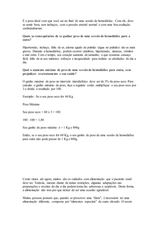 É o peso ideal com que você sai no final de uma sessão de hemodiálise. Com ele, deve
se sentir bem, sem inchaços, com a pressão arterial normal e com uma boa avaliação
cardiopulmonar.
Quais as consequências de se ganhar peso de uma sessão de hemodiálise para a
outra?
Hipertensão, inchaço, falta de ar, edema agudo de pulmão (água no pulmão) são as mais
graves. Durante a hemodiálise, podem ocorrer câimbras, hipertensão, náuseas, vômitos
e mal estra. Com o tempo, seu coração aumenta de tamanho, o que ocasiona cansaço
fácil, falta de ar aos mínimos esforços e incapacidade para realizar as atividades do dia a
dia.
Qual o aumento máximo de peso de uma sessão de hemodiálise para outra, sem
prejudicar seutratamento e sua saúde?
O ganho máximo de peso no intervalo interdialítico deve ser de 3% do peso seco. Para
calcular o ganho máximo de peso, faça a seguinte conta: multiplique o seu peso seco por
3 e divida o resultado por 100.
Exemplo: Se o seu peso seco for 60 Kg
Peso Máximo
Seu peso seco = 60 x 3 = 180
180 : 100 = 1,80
Seu ganho de peso máximo é = 1 Kg e 800g
Então, se o seu peso seco for 60 Kg, o seu ganho de peso de uma sessão de hemodiálise
para outra não pode passar de 1 Kg e 800g.
Como vimos até agora, muitos são os cuidados com alimentação que o paciente renal
deve ter. Todavia, mesmo diante de tantas restrições, algumas adaptações nas
preparações e receitas do dia a dia podem torna-las saborosas e saudáveis. Desta forma,
a alimentação não tem por que deixar de ser uma ocasião agradável.
Muitas pessoas pensam que, quando se prescreve uma “dieta”, é necessário ter uma
alimentação diferente, composta por “alimentos especiais” de custo elevado. O receio
 