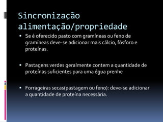 Sincronização
alimentação/propriedade
 Se é oferecido pasto com gramíneas ou feno de
  gramíneas deve-se adicionar mais cálcio, fósforo e
  proteínas.

 Pastagens verdes geralmente contem a quantidade de
  proteínas suficientes para uma égua prenhe

 Forrageiras secas(pastagem ou feno): deve-se adicionar
  a quantidade de proteína necessária.
 