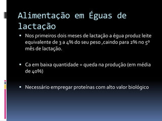 Alimentação em Éguas de
lactação
 Nos primeiros dois meses de lactação a égua produz leite
  equivalente de 3 a 4% do seu peso ,caindo para 2% no 5º
  mês de lactação.

 Ca em baixa quantidade = queda na produção (em média
  de 40%)

 Necessário empregar proteínas com alto valor biológico
 