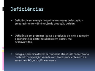 Deficiências

 Deficiência em energia nos primeiros meses de lactação =
  emagrecimento = diminuição da produção de leite.



 Deficiência em proteínas baixa a produção de leite e também
  o teor protéico deste, resultando em potros mal
  desenvolvidos.



 Energia e proteína devem ser supridas através do concentrado
  contendo composição variada com teores suficientes em a.a
  essenciais,AC graxos,Vit e minerais.
 