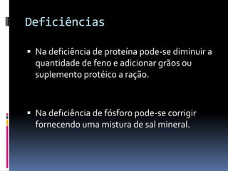 Deficiências

 Na deficiência de proteína pode-se diminuir a
  quantidade de feno e adicionar grãos ou
  suplemento protéico a ração.



 Na deficiência de fósforo pode-se corrigir
  fornecendo uma mistura de sal mineral.
 