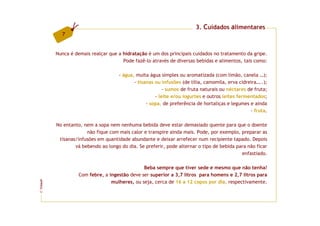 3. Cuidados alimentares
           7


         Nunca é demais realçar que a hidratação é um dos principais cuidados no tratamento da gripe.
                                      Pode fazê-lo através de diversas bebidas e alimentos, tais como:

                                    - água, muita água simples ou aromatizada (com limão, canela …);
                                           - tisanas ou infusões (de tília, camomila, erva cidreira…..);
                                                         - sumos de fruta naturais ou néctares de fruta;
                                                     - leite e/ou iogurtes e outros leites fermentados;
                                                 - sopa, de preferência de hortaliças e legumes e ainda
                                                                                                - fruta.

         No entanto, nem a sopa nem nenhuma bebida deve estar demasiado quente para que o doente
                      não fique com mais calor e transpire ainda mais. Pode, por exemplo, preparar as
          tisanas/infusões em quantidade abundante e deixar arrefecer num recipiente tapado. Depois
                 vá bebendo ao longo do dia. Se preferir, pode alternar o tipo de bebida para não ficar
                                                                                           enfastiado.

                                               Beba sempre que tiver sede e mesmo que não tenha!
                   Com febre, a ingestão deve ser superior a 3,7 litros para homens e 2,7 litros para
                                 mulheres, ou seja, cerca de 16 a 12 copos por dia, respectivamente.
FCNAUP
©
 