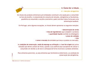 4. Como ler o rótulo
                 11
                                                                                       4.1. Menções obrigatórias

               Os rótulos dos produtos alimentares pré-embalados constituem uma ajuda para o consumidor
                  na hora da escolha. A compreensão do conjunto de menções, obrigatórias ou facultativas,
                     possibilita ao consumidor a escolha consciente e pode contribuir desta forma para uma
                                                                                     alimentação saudável.

                   Em Portugal, salvo algumas excepções, os rótulos devem apresentar as seguintes menções:

                                                                                          denominação de venda
                                                                  lista de ingredientes (que compõem o produto)
                                                                      quantidade líquida (contida na embalagem)
                                                                                               prazo de validade
                                                                                                             lote
                                                     nome e morada (da entidade que lança o produto no mercado).

                As condições de conservação, modo de emprego ou utilização e o local de origem são outras
                 menções que devem constar do rótulo, quando a sua ausência seja susceptível de colocar o
                    consumidor em dúvida ou de levar à utilização de forma incorrecta o produto alimentar.

                 Para alimentos perecíveis, ou seja alimentos que facilmente se deterioram, as condições de
FCNAUP




                                                                               conservação são obrigatórias.
©




  Fonte: Decreto-Lei nº. 560/99 de 18 de Dezembro.
 