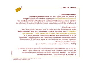 4. Como ler o rótulo
                     13


                                                                                      Denominação de venda
                                     É o nome do produto alimentar (ex: leite, iogurte, ovos, pão, farinha...).
                            Atenção: Não confundir o nome do produto com a marca de fabrico ou comercial.
                   Caso o produto alimentar tenha sido sujeito a um determinado processamento, é necessário
                 que este conste da sua denominação (ex: fumado, pasteurizado, concentrado, congelado,...).

                                                                                           Lista de ingredientes
                           Todos os ingredientes que fazem parte do produto alimentar são indicados por ordem
                     decrescente do seu peso, isto é, da maior para a menor quantidade. Assim, o ingrediente
                            que aparece em 1º lugar, é aquele que existe em maior quantidade no alimento.
                              Se ao produto alimentar são adicionados aditivos, estes devem constar da lista de
                       ingredientes e designados não só pela categoria a que pertencem como também pelo seu
                         nome específico ou pela letra E seguida de um número com três algarismos, legalmente
                                                                               estabelecido pela União Europeia
                                                  [ex: antioxidante (ácido L-ascórbico) ou antioxidante (E 300)].

                     Os produtos alimentares que contêm substâncias consideradas alergénicas (ex: cereais com
                              glúten*, peixe, crustáceos, ovos, amendoim, leite, mostarda,…) devem conter essa
FCNAUP




                           informação na lista de ingredientes, precedida pelo termo “Contém…” (ex: “Contém
                                                     vestígios de amendoins”; “Contém vestígios de crustáceos”).
©




         * proteína que se encontra nos seguintes cereais: trigo, cevada, aveia e centeio.

         Fonte: Decreto-Lei nº. 156/2008 de 7 de Agosto.
 