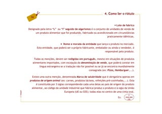 4. Como ler o rótulo
          16


                                                                                     Lote de fabrico
         Designado pela letra “L” ou “I” seguido de algarismos é o conjunto de unidades de venda de
               um produto alimentar que foi produzido, fabricado ou acondicionado em circunstâncias
                                                                             praticamente idênticas.

                                      Nome e morada da entidade que lança o produto no mercado.
                Esta entidade, que poderá ser o próprio fabricante, embalador ou ainda o vendedor, é
                                                                           responsável pelo produto.

             Todas as menções, devem ser redigidas em português, mesmo em situações de produtos
            alimentares importados, com excepção da denominação de venda, que poderá constar em
                 língua estrangeira se a tradução não for possível ou se já se encontra mundialmente
                                                             consagrada (ex: Pizza, Hamburguer,...).

            Existe uma outra menção, denominada Marca de salubridade que é obrigatória apenas em
          produtos de origem animal (ex: carnes, produtos lácteos, refeições pré-cozinhadas,...). Esta
                é constituída por 3 siglas correspondendo cada uma delas ao país de origem do produto
            alimentar, ao código da unidade industrial que fabrica/produz o produto e à sigla da União
                                           Europeia (UE ou CEE); todas elas no centro de uma cinta oval.
FCNAUP




                                                                                                   P
©




                                                                                         Ex:    XXXX 000
                                                                                                  CEE
 