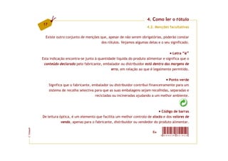 4. Como ler o rótulo
         17
                                                                           4.2. Menções facultativas

           Existe outro conjunto de menções que, apesar de não serem obrigatórias, poderão constar
                                            dos rótulos. Vejamos algumas delas e o seu significado.


                                                                                               Letra “e”
         Esta indicação encontra-se junto à quantidade líquida do produto alimentar e significa que o
          conteúdo declarado pelo fabricante, embalador ou distribuidor está dentro das margens de
                                                    erro, em relação ao que é legalmente permitido.

                                                                                          Ponto verde
              Significa que o fabricante, embalador ou distribuidor contribui financeiramente para um
              sistema de recolha selectiva para que as suas embalagens sejam recolhidas, separadas e
                                            recicladas ou incineradas ajudando a um melhor ambiente.



                                                                                   Código de barras
         De leitura óptica, é um elemento que facilita um melhor controlo de stocks e dos valores de
                     venda, apenas para o fabricante, distribuidor ou vendedor do produto alimentar.
FCNAUP




                                                                              Ex:
                                                                                    5 6 0 4 6 2 8   9 5 1 8 2 3
©
 