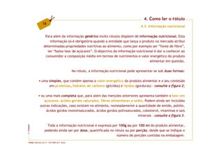 4. Como ler o rótulo
                 18
                                                                                           4.3. Informação nutricional

                    Para além da informação genérica muito rótulos dispõem de informação nutricional. Esta
                       informação só é obrigatória quando a entidade que lança o produto no mercado atribui
                   determinadas propriedades nutritivas ao alimento, como por exemplo ser “fonte de fibra”,
                     ter “baixo teor de açúcares”. O objectivo da informação nutricional é dar a conhecer ao
                    consumidor a composição média em termos de nutrimentos e valor energético do produto
                                                                                      alimentar em questão.

                                                No rótulo, a informação nutricional pode apresentar-se sob duas formas:

                uma simples, que contém apenas o valor energético do produto alimentar e o seu conteúdo
                    em proteínas, hidratos de carbono (glícidos) e lípidos (gorduras) – consulte a figura 2;

               ou uma mais completa que, para além das menções anteriores apresenta também o teor em
                 açúcares, ácidos gordos saturados, fibras alimentares e sódio. Podem ainda ser incluídas
               outras indicações, caso existam no alimento, nomeadamente a quantidade de amido, polióis,
                   ácidos gordos monoinsaturados, ácidos gordos polinsaturados, colesterol, vitaminas e sais
                                                                            minerais – consulte a figura 3.

                      Toda a informação nutricional é expressa por 100g ou por 100 ml do produto alimentar,
FCNAUP




                    podendo ainda ser por dose, quantificada no rótulo ou por porção, desde que se indique o
©




                                                                 número de porções contidas na embalagem.
  Fonte: Decreto-Lei nº. 167/2004 de 7 Julho.
 