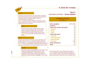 4. Como ler o rótulo
         20
                                                                                                                          Figura 3
          Açúcares
                                                                                          Informação nutricional - forma completa
          Encontram-se no açúcar (sacarose), mel, fruta (frutose) e em diversos
          produtos alimentares aos quais lhe são adicionados estes”ingredientes”
          (ex: bolachas, biscoitos, chocolates, gelados, produtos de
                                                                                                           Informação nutricional
          confeitaria/pastelaria, refrigerantes,...).
          Atenção: O consumo excessivo de “açúcares” contribui para a cárie                                     por 100g/ml
          dentária, ganho de peso corporal e diminuição da ingestão de outros
          produtos alimentares mais nutritivos.
                                                                                           Valor energético                                 …KJ/…Kcal
                   Polióis                                                                 Proteínas                                               …g
                                                                                           Hidratos de carbono (dos quais)                         …g
                   Presentes de forma natural em alguns alimentos, podem
                                                                                            açúcares                                               …g
                   ainda ser produzidos industrialmente. São utilizados pela
                   indústria alimentar, para obter produtos com um valor                    polióis                                                …g
                   energético baixo. São exemplos: sorbitol, manitol, xilitol...            amido                                                  …g
                   Atenção: O consumo excessivo de “polióis” pode ter efeito
                                                                                           Lípidos (dos quais)                                     …g
                   laxante.
                                                                                            saturados                                              …g
           Amido                                                                            monoinsaturados                                        …g
          Constituem principais fontes alimentares os cereais e derivados (arroz,           polinsaturados                                         …g
          farinhas, massas, flocos, pão,...), os tubérculos (batata, batata doce,           colesterol                                           …mg
          mandioca, inhame,...) e as leguminosas secas (feijão, grão -bico, favas,...).                                                            …g
                                                                                           Fibras Alimentares
          Atenção: Numa alimentação saudável a energia fornecida pelos alimentos,
          deve provir fundamentalmente de produtos alimentares ricos em “amido”.
                                                                                           Sódio                                                  ...g

                   Saturados

                   Fazem parte da gordura de constituição das carnes, peles das aves,
                   produtos de salsicharia, óleos de palma e de côco e óleos              e seus derivados “gordos” (nata, manteiga, queijos, gelados...).
FCNAUP




                   “parcialmente hidrogenados”, os quais constam da lista de              Atenção: Alimentos ricos em lípidos “saturados” aumentam os
                   ingredientes de muitos produtos alimentares processados (ex:           níveis de colesterol sanguíneo, um dos factores responsáveis pelas
©




                   produtos de confeitaria/pastelaria tipo folhados), no leite “gordo”    doenças cardiovasculares, alguns tipos de cancro e diabetes tipo 2.
 