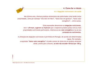 4. Como ler o rótulo
                 23
                                                                         4.4. Alegações nutricionais e de saúde


                       Nos últimos anos, diversos produtos alimentares são publicitados como tendo certas
              propriedades, como por exemplo “alto teor em fibra”, “baixo teor em gordura”, “baixo valor
                                                                              energético”... entre outras.

                                                         Estas expressões denominam-se alegações nutricionais,
                             isto é afirmam, sugerem ou implicam que o respectivo produto possui uma ou mais
                            propriedades nutricionais particulares, relativas ao seu valor energético e/ou ao seu
                                                                                       conteúdo em nutrimentos.

               A utilização de alegações nutricionais é permitida em Portugal, de acordo com determinadas
                                                                                       regras. Por exemplo,
                  a expressão “baixo valor energético” só pode constar do rótulo de um produto alimentar
                                      sólido, pronto para consumo, se este não exceder 40 Kcal por 100 g.
FCNAUP
©




  Fonte: Regulamento (CE) nº. 1924/2006 de 20 de Dezembro.
 