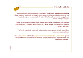 4. Como ler o rótulo
           24


               Ainda nos rótulos, é possível encontrar mensagens que afirmam, sugerem ou implicam a
         relação entre um nutrimento ou qualquer outra substância presente no produto alimentar e o
                risco de doença ou outra condição de saúde. Estas frases denominam-se alegações de
                                                                           saúde, como por exemplo:

           “Apesar de múltiplos factores afectarem as doenças do coração, uma alimentação baixa em
           gordura saturada e colesterol pode reduzir o risco destas doenças. Este alimento é baixo em
                                                                                     gordura saturada”.

                “Suficiente ingestão de cálcio pode reduzir o risco de osteoporose na idade adulta. Este
                                                                             alimento é rico em cálcio”.

          Esta é uma matéria de tal modo complexa e com tantas implicações a vários níveis, que se
           encontra há vários anos em discussão a nível europeu e a respectiva legislação ainda não
                                                                             se encontra aprovada.
FCNAUP
©
 
