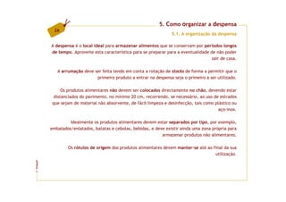 5. Como organizar a despensa
          26
                                                                    5.1. A organização da despensa

         A despensa é o local ideal para armazenar alimentos que se conservam por períodos longos
         de tempo. Aproveite esta característica para se preparar para a eventualidade de não poder
                                                                                        sair de casa.

            A arrumação deve ser feita tendo em conta a rotação de stocks de forma a permitir que o
                              primeiro produto a entrar na despensa seja o primeiro a ser utilizado.

               Os produtos alimentares não devem ser colocados directamente no chão, devendo estar
           distanciados do pavimento, no mínimo 20 cm, recorrendo, se necessário, ao uso de estrados
          que sejam de material não absorvente, de fácil limpeza e desinfecção, tais como plástico ou
                                                                                            aço-inox.

                  Idealmente os produtos alimentares devem estar separados por tipo, por exemplo,
         embalados/enlatados, batatas e cebolas, bebidas, e deve existir ainda uma zona própria para
                                                               armazenar produtos não alimentares.

                 Os rótulos de origem dos produtos alimentares devem manter-se até ao final da sua
                                                                                       utilização.
FCNAUP
©
 