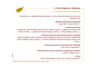 5. Como organizar a despensa
                  28
                                                                                                      5.3. Produtos alimentares a armazenar


                      De acordo com a capacidade da sua despensa, e com o número de pessoas com quem vive
                                                                                           abasteça-se de:

                                                                                                         Bebidas engarrafadas/empacotadas
                                                                                                             -água, leite*, sumos de fruta*,…

                                                                                       Alimentos enlatados
            - refeições pré-confeccionadas, pescado (atum, sardinha, cavala,…), leguminosas (feijão, grão-
                de-bico, ervilha,… ), produtos hortícolas (espargos, tomate…) e fruta (pêssego, ananás,… ).

                                                  Alimentos secos que não necessitam de ser cozinhados
              - pão pré-embalado, tostas, bolachas, cereais de pequeno almoço, frutos secos e desidratados
              (nozes, amêndoas, figos, ameixas,…), farinhas e boiões de refeições/fruta para crianças, leite
                                                                                                   em pó,..

                                                                                        Alimentos secos que necessitam de ser cozinhados
                                                                                                             -arroz, massa, leguminosas,…

                                                                    Alimentos frescos que se conservam à temperatura ambiente
                                                                                                      -batatas, cebolas, alhos,…
FCNAUP




                                                                                                                                Outros
©




                                                                          - azeite, óleos vegetais, açúcar, chá e infusões, especiarias.
   * De longa duração (UHT) que não necessitam de rede de frio enquanto não tiverem sido encetados.
 