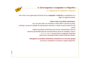 6. Como organizar o congelador e o frigorífico
         30
                                                            6.1. Organização do congelador e frigorífico


              Para iniciar uma organização eficiente do seu congelador e frigorífico, aconselhamo-lo a
                                                                            seguir os seguintes passos:

                                                              Retire todos os produtos alimentares,
                                 um a um para fazer um inventário e assim saber o que lhe faz falta.
         - verifique o prazo de validade de cada produto alimentar e rejeite os que já estão fora do
                                                                                              prazo;
                               - registe os produtos alimentares que ficaram armazenados (nome do
                         alimento/quantidade/data de armazenamento/prazo de validade) e afixe a
                                              folha de registo na porta do seu congelador/frigorífico
                                              (pode encontrar um exemplo de folha de registo no final deste capítulo).


                               Reorganize os produtos alimentares existentes e os novos por grupos
                                              de forma a rentabilizar ao máximo o espaço disponível.
FCNAUP
©
 