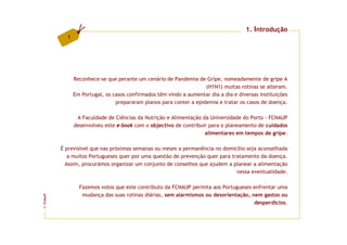 1. Introdução
           1




               Reconhece-se que perante um cenário de Pandemia de Gripe, nomeadamente de gripe A
                                                                    (H1N1) muitas rotinas se alteram.
               Em Portugal, os casos confirmados têm vindo a aumentar dia a dia e diversas instituições
                                prepararam planos para conter a epidemia e tratar os casos de doença.

                A Faculdade de Ciências da Nutrição e Alimentação da Universidade do Porto - FCNAUP
               desenvolveu este e-book com o objectivo de contribuir para o planeamento de cuidados
                                                                   alimentares em tempos de gripe.

         É previsível que nas próximas semanas ou meses a permanência no domicílio seja aconselhada
            a muitos Portugueses quer por uma questão de prevenção quer para tratamento da doença.
           Assim, procurámos organizar um conjunto de conselhos que ajudem a planear a alimentação
                                                                               nessa eventualidade.

                 Fazemos votos que este contributo da FCNAUP permita aos Portugueses enfrentar uma
                  mudança das suas rotinas diárias, sem alarmismos ou desorientação, nem gastos ou
FCNAUP




                                                                                      desperdícios.
©
 