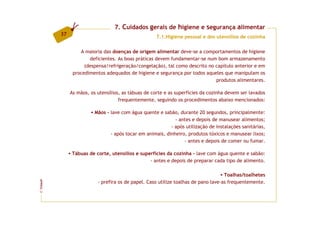 7. Cuidados gerais de higiene e segurança alimentar
         37
                                                     7.1.Higiene pessoal e dos utensílios de cozinha

                  A maioria das doenças de origem alimentar deve-se a comportamentos de higiene
                      deficientes. As boas práticas devem fundamentar-se num bom armazenamento
                    (despensa/refrigeração/congelação), tal como descrito no capítulo anterior e em
               procedimentos adequados de higiene e segurança por todos aqueles que manipulam os
                                                                             produtos alimentares.

              As mãos, os utensílios, as tábuas de corte e as superfícies da cozinha devem ser lavados
                                    frequentemente, seguindo os procedimentos abaixo mencionados:

                         Mãos - lave com água quente e sabão, durante 20 segundos, principalmente:
                                                             - antes e depois de manusear alimentos;
                                                           - após utilização de instalações sanitárias,
                                - após tocar em animais, dinheiro, produtos tóxicos e manusear lixos;
                                                                 - antes e depois de comer ou fumar.

              Tábuas de corte, utensílios e superfícies da cozinha - lave com água quente e sabão:
                                                - antes e depois de preparar cada tipo de alimento.

                                                                                    Toalhas/toalhetes
                          - prefira os de papel. Caso utilize toalhas de pano lave-as frequentemente.
FCNAUP
©
 