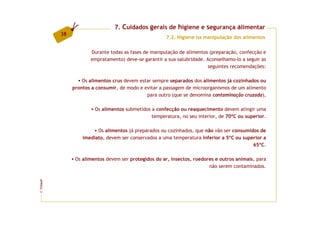 7. Cuidados gerais de higiene e segurança alimentar
         38
                                                      7.2. Higiene na manipulação dos alimentos


                     Durante todas as fases de manipulação de alimentos (preparação, confecção e
                     empratamento) deve-se garantir a sua salubridade. Aconselhamo-lo a seguir as
                                                                       seguintes recomendações:

                  Os alimentos crus devem estar sempre separados dos alimentos já cozinhados ou
              prontos a consumir, de modo e evitar a passagem de microorganismos de um alimento
                                             para outro (que se denomina contaminação cruzada),

                       Os alimentos submetidos a confecção ou reaquecimento devem atingir uma
                                               temperatura, no seu interior, de 70ºC ou superior.

                        Os alimentos já preparados ou cozinhados, que não vão ser consumidos de
                  imediato, devem ser conservados a uma temperatura inferior a 5ºC ou superior a
                                                                                          65ºC.

               Os alimentos devem ser protegidos do ar, insectos, roedores e outros animais, para
                                                                        não serem contaminados.
FCNAUP
©
 