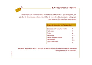 8. Como planear as refeições
         44


                 Por exemplo, um adulto necessita em média de 2200kcal/dia, o que corresponde, em
              porções de alimentos aos valores intermédios do intervalo estabelecido para cada grupo,
                                                         como pode verificar na tabela que se segue.



                                                        Grupo de alimentos e nº.de porções

                                                        Cereais e derivados, tubérculos       7
                                                        Hortícolas                            4
                                                        Fruta                                 4
                                                        Lacticínios                           2,5
                                                        Carnes, pescado e ovos                3
                                                        Leguminosas                           1,5
                                                        Gorduras e óleos
                                                                                              2


         Na página seguinte encontra a distribuição destas porções pelas várias refeições que devem
                                                                     fazer parte de um dia alimentar.
FCNAUP
©
 
