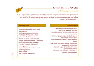 8. Como planear as refeições
         46
                                                                        8.2. Preparação e confecção

         Com o objectivo de optimizar a qualidade nutricional dos produtos alimentares apresenta-se
              um conjunto de recomendações que devem ser tidas em conta aquando da preparação e
                                                                           confecção dos alimentos...



          …de origem animal                                                           …de origem vegetal

                                                                  Lave-os ainda inteiros e por descascar.
           Apare peles e gorduras visíveis antes
                                                                        Ripe, corte, descasque ou triture
           da confecção.
                                                          imediatamente antes de serem consumidos crus
           Utilize gorduras de confecção com
                                                                                           ou cozinhados.
           moderação. Prefira azeite, óleo de
                                                            Cozinhe em pequenas quantidades de água ou
           amendoim e banha de porco.
                                                                            em panela de pressão/vapor.
           Reduza ou mesmo substitua o sal de
                                                             Cozinhe em pouco tempo e com o recipiente
           cozinha por ervas aromáticas e especiarias.
                                                                                                  tapado.
           Prefira cozidos (a vapor/panela de
                                                           Não utilize bicarbonato de sódio pois contribui
              pressão) grelhados, assados com
                                                                              para a perda de vitaminas.
              pouca gordura
                                                               Aproveite a água de cozedura para outras
           Aproveite a água de cozedura, depois
                                                                                  preparações culinárias.
           de desengordurada.
                                                               Sirva logo após terem sido cozinhados, ou
           Evite os fritos.
                                                                               refrigere após preparação.
FCNAUP




           Não carbonize os alimentos.
©
 
