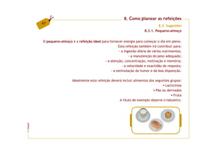 8. Como planear as refeições
         47
                                                                                    8.3. Sugestões
                                                                           8.3.1. Pequeno-almoço


         O pequeno-almoço é a refeição ideal para fornecer energia para começar o dia em pleno.
                                                        Esta refeição também irá contribuir para:
                                                         - a ingestão diária de vários nutrimentos;
                                                                - a manutenção do peso adequado;
                                               - a atenção, concentração, motivação e memória;
                                                           - a velocidade e exactidão de resposta;
                                                   - a estimulação do humor e da boa disposição.

                           Idealmente esta refeição deverá incluir alimentos dos seguintes grupos:
                                                                                       Lacticínios
                                                                                 Pão ou derivados
                                                                                             Fruta
                                                         A título de exemplo observe o tabuleiro.
FCNAUP
©
 