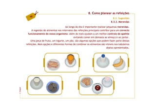 8. Como planear as refeições
            48
                                                                                         8.3. Sugestões
                                                                                       8.3.2. Merendas

                                             Ao longo do dia é importante realizar pequenas merendas.
              A ingestão de alimentos nos intervalos das refeições principais contribui para um correcto
           funcionamento do nosso organismo. Além do mais ajudam a um melhor controlo do apetite
                                                     evitando comer em demasia ao almoço e ao jantar.
             Uma peça de fruta, um iogurte, um pão, são algumas opções que podem fazer parte destas
         refeições. Mais opções e diferentes formas de combinar os alimentos são visíveis nos tabuleiros
                                                                                    abaixo apresentados.
FCNAUP
©
 