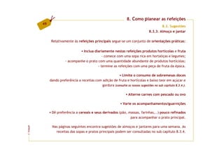 8. Como planear as refeições
         49
                                                                                           8.3. Sugestões
                                                                                   8.3.3. Almoço e jantar

               Relativamente às refeições principais segue-se um conjunto de orientações práticas:

                                  Inclua diariamente nestas refeições produtos hortícolas e fruta
                                               - comece com uma sopa rica em hortaliças e legumes;
                        - acompanhe o prato com uma quantidade abundante de produtos hortícolas;
                                            - termine as refeições com uma peça de fruta da época.

                                                            Limite o consumo de sobremesas doces
              dando preferência a receitas com adição de fruta e hortícolas e baixo teor em açúcar e
                                               gordura (consulte as nossas sugestões no sub capítulo 8.3.4.).

                                                                    Alterne carnes com pescado ou ovo

                                                                 Varie os acompanhamentos/guarnições

               Dê preferência a cereais e seus derivados (pão, massas, farinhas,..) pouco refinados
                                                                para acompanhar o prato principal.

               Nas páginas seguintes encontra sugestões de almoços e jantares para uma semana. As
FCNAUP




                 receitas das sopas e pratos principais podem ser consultadas no sub capítulo 8.3.4.
©
 